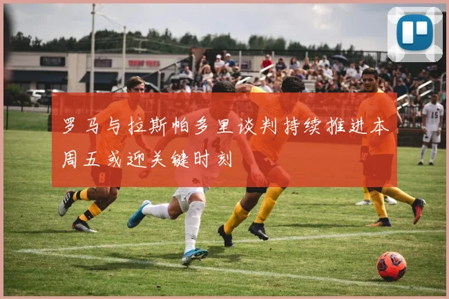 罗马与拉斯帕多里谈判持续推进本周五或迎关键时刻