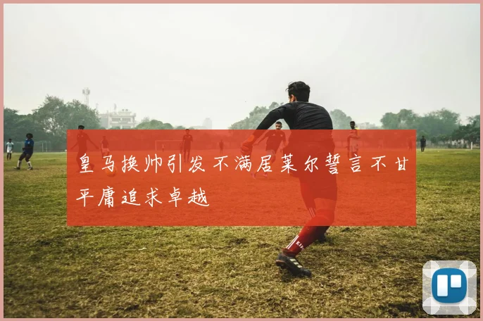 皇马换帅引发不满居莱尔誓言不甘平庸追求卓越