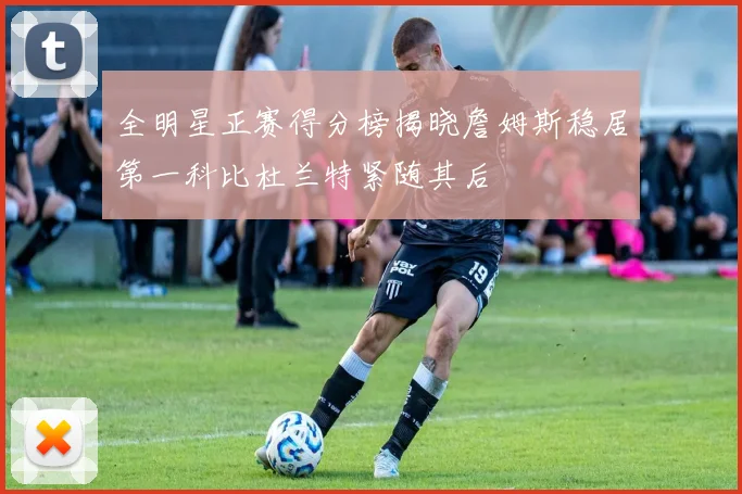 全明星正赛得分榜揭晓詹姆斯稳居第一科比杜兰特紧随其后