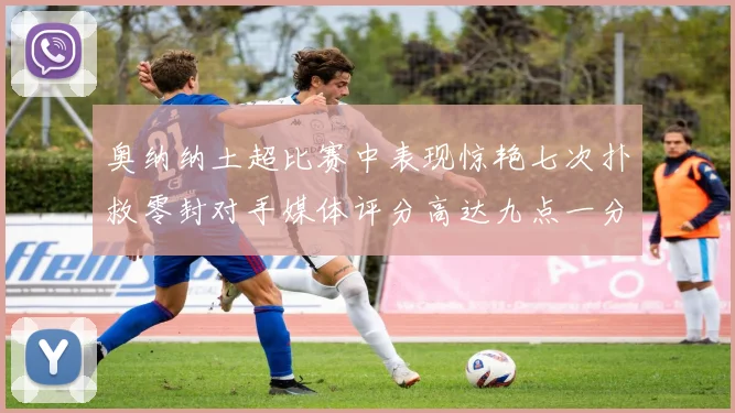奥纳纳土超比赛中表现惊艳七次扑救零封对手媒体评分高达九点一分