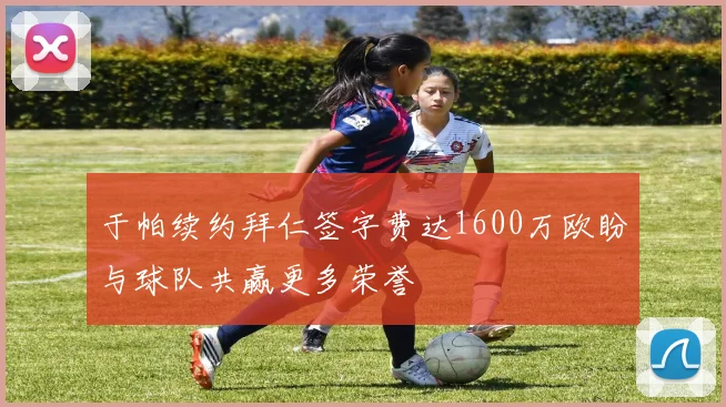 于帕续约拜仁签字费达1600万欧盼与球队共赢更多荣誉
