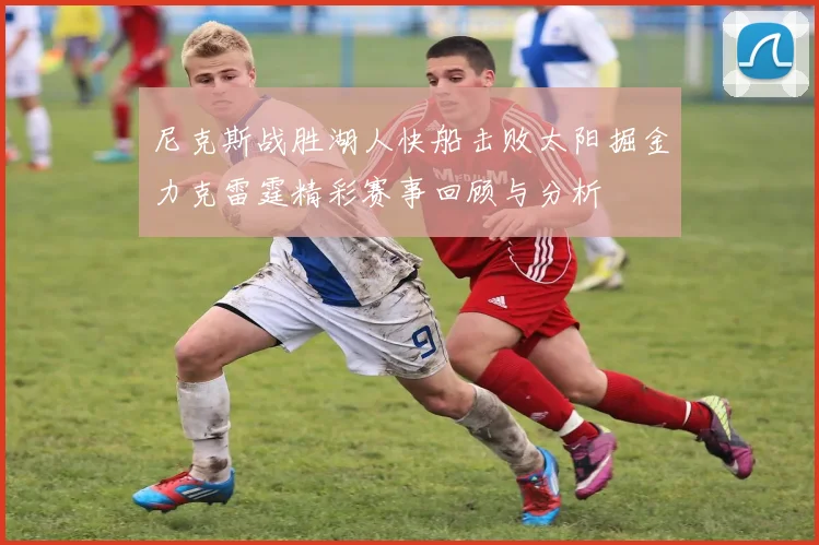 尼克斯战胜湖人快船击败太阳掘金力克雷霆精彩赛事回顾与分析