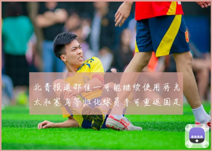 北青报道邵佳一可能继续使用蒋光太和塞鸟等归化球员李可重返国足需进一步沟通