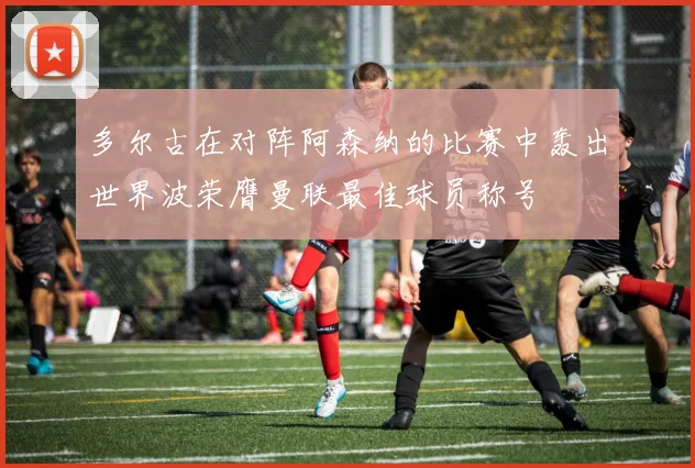 多尔古在对阵阿森纳的比赛中轰出世界波荣膺曼联最佳球员称号