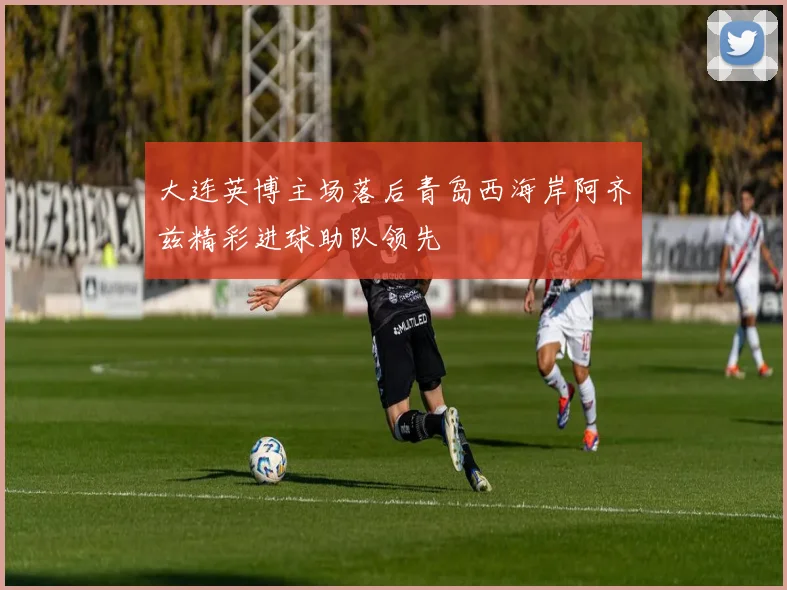 大连英博主场落后青岛西海岸阿齐兹精彩进球助队领先