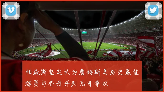 帕森斯坚定认为詹姆斯是历史最佳球员与乔丹并列无可争议