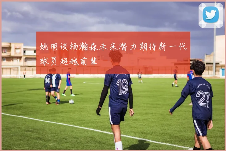 姚明谈杨瀚森未来潜力期待新一代球员超越前辈