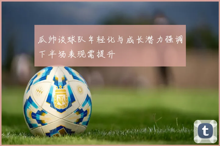 瓜帅谈球队年轻化与成长潜力强调下半场表现需提升