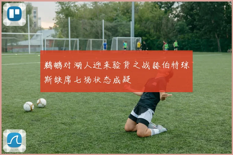鹈鹕对湖人迎来验货之战赫伯特琼斯缺席七场状态成疑