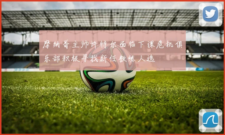 摩纳哥主帅许特尔面临下课危机俱乐部积极寻找新任教练人选