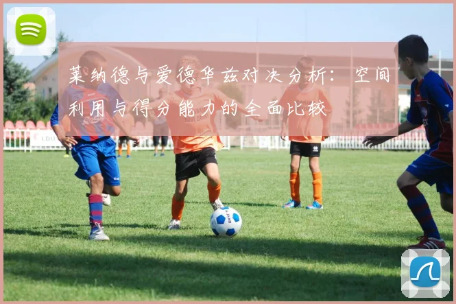 莱纳德与爱德华兹对决分析：空间利用与得分能力的全面比较